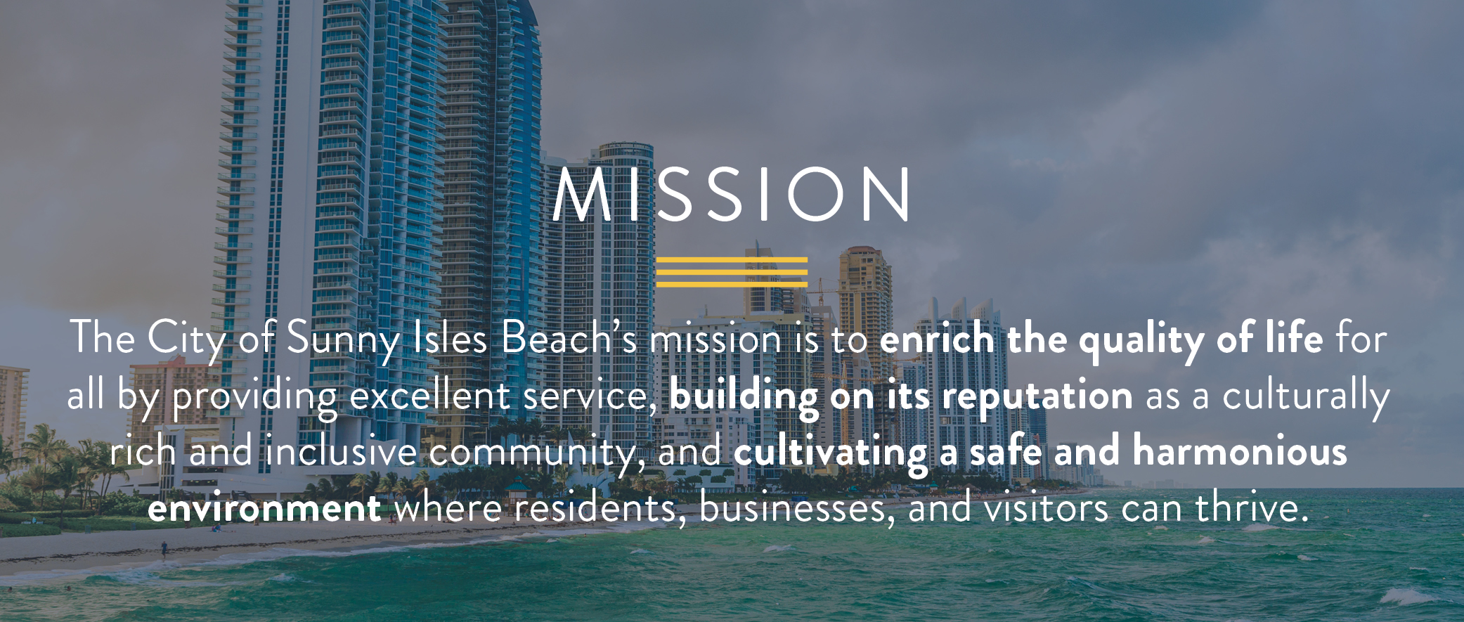 The City of Sunny Isles Beach’s mission is to enrich the quality of life for all by providing excellent service, building on its reputation as a culturally rich and inclusive community, and cultivating a safe and harmonious environment where residents, businesses, and visitors can thrive.